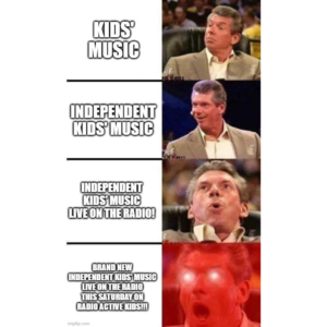 A meme in the typical Vince McMahon format, featuring WWE announcer Vince McMahon first looking kind of interested & paired with the words "kids' music," then smiling and interested paired with the words "independent kids' music," then looking up happily and shouting paired with the words "independent kids' music live on the radio!," then with an open mouth & laser eyes paired with the words "brand new independent kids' music live on the radio this Saturday on Radio Active Kids!!!"