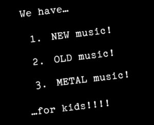 Image description: the words "We have... 1. NEW music! 2. OLD music! 3. METAL music! ...for kids!!!!" on a black background & slightly askew.